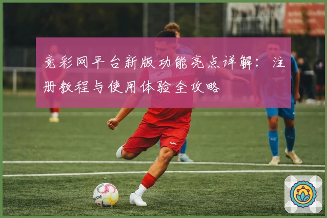 竞彩网平台新版功能亮点详解:注册教程与使用体验全攻略