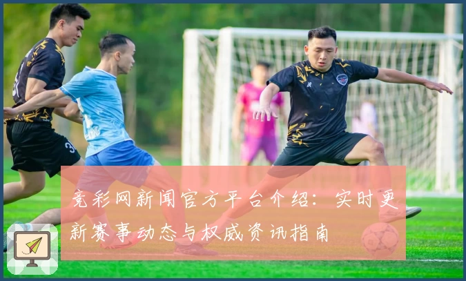 竞彩网新闻官方平台介绍：实时更新赛事动态与权威资讯指南