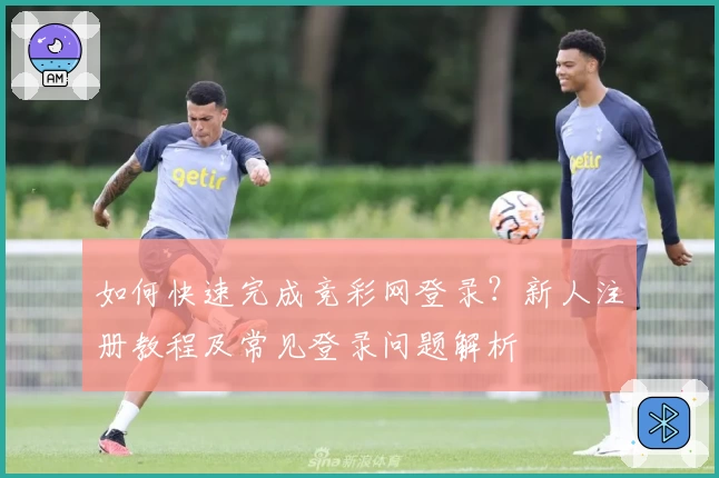 如何快速完成竞彩网登录？新人注册教程及常见登录问题解析