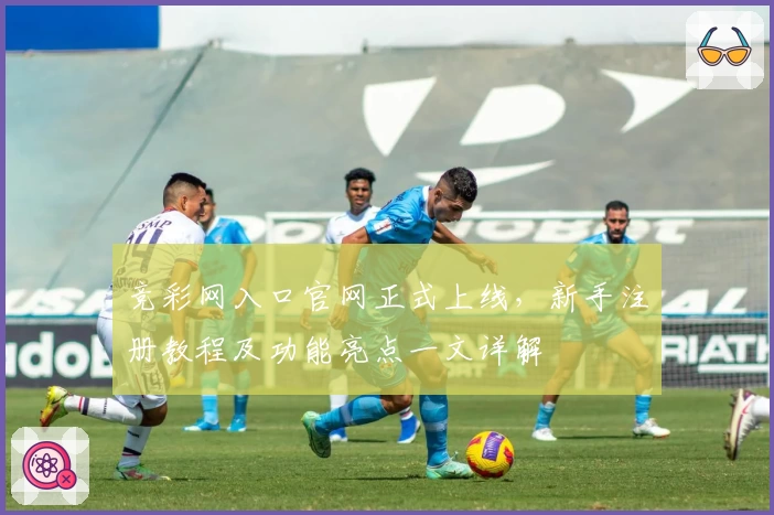 竞彩网入口官网正式上线，新手注册教程及功能亮点一文详解
