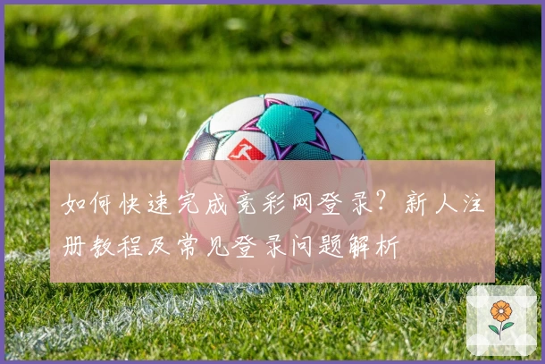如何快速完成竞彩网登录？新人注册教程及常见登录问题解析