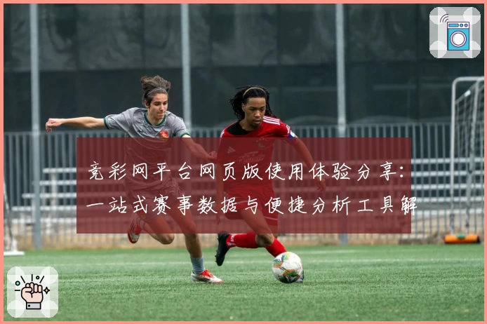 竞彩网平台网页版使用体验分享:一站式赛事数据与便捷分析工具解析