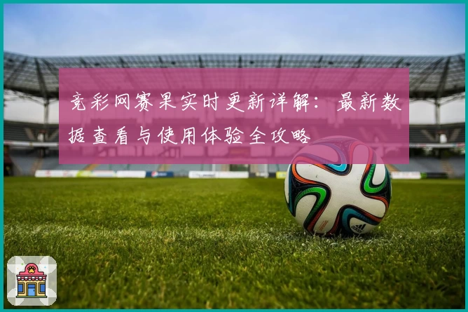 竞彩网赛果实时更新详解：最新数据查看与使用体验全攻略