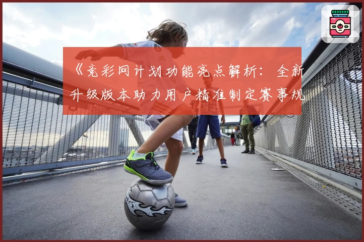 《竞彩网计划功能亮点解析：全新升级版本助力用户精准制定赛事规划》