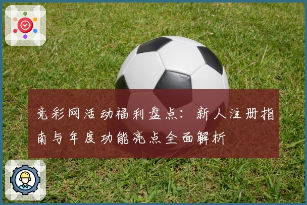 竞彩网活动福利盘点：新人注册指南与年度功能亮点全面解析