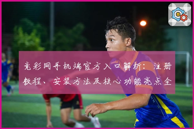 竞彩网手机端官方入口解析：注册教程、安装方法及核心功能亮点全揭秘